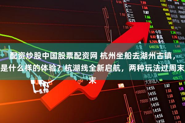 配资炒股中国股票配资网 杭州坐船去湖州古镇，是什么样的体验？杭湖线全新启航，两种玩法过周末