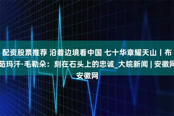 配资股票推荐 沿着边境看中国 七十华章耀天山丨布茹玛汗·毛勒朵：刻在石头上的忠诚_大皖新闻 | 安徽网