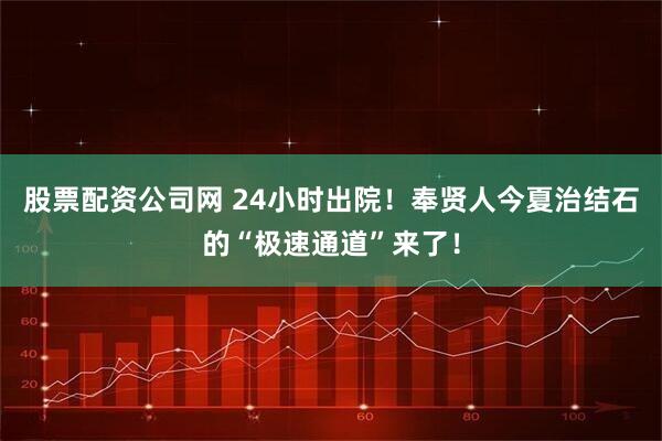 股票配资公司网 24小时出院！奉贤人今夏治结石的“极速通道”来了！