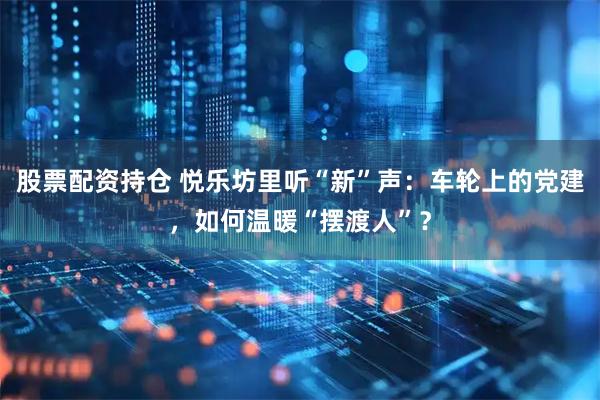 股票配资持仓 悦乐坊里听“新”声：车轮上的党建，如何温暖“摆渡人”？