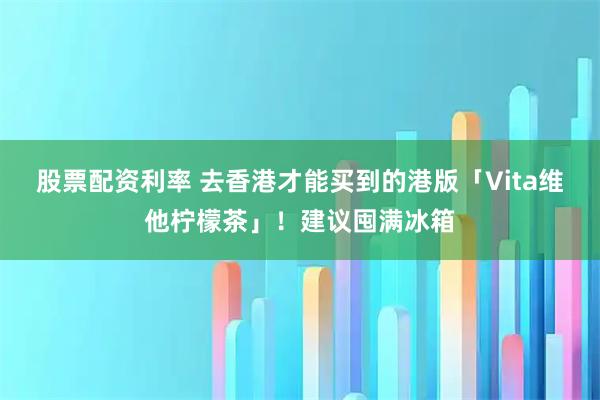 股票配资利率 去香港才能买到的港版「Vita维他柠檬茶」！建议囤满冰箱